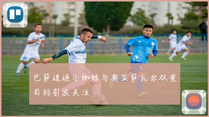 巴萨追逐小蜘蛛与奥亚萨瓦尔双重目标引发关注