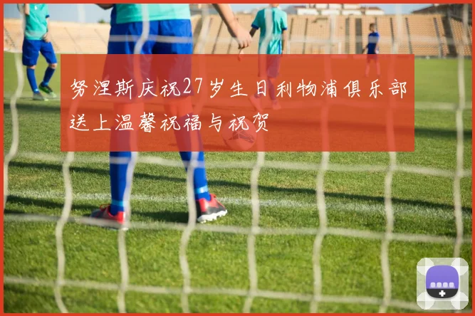 努涅斯庆祝27岁生日利物浦俱乐部送上温馨祝福与祝贺
