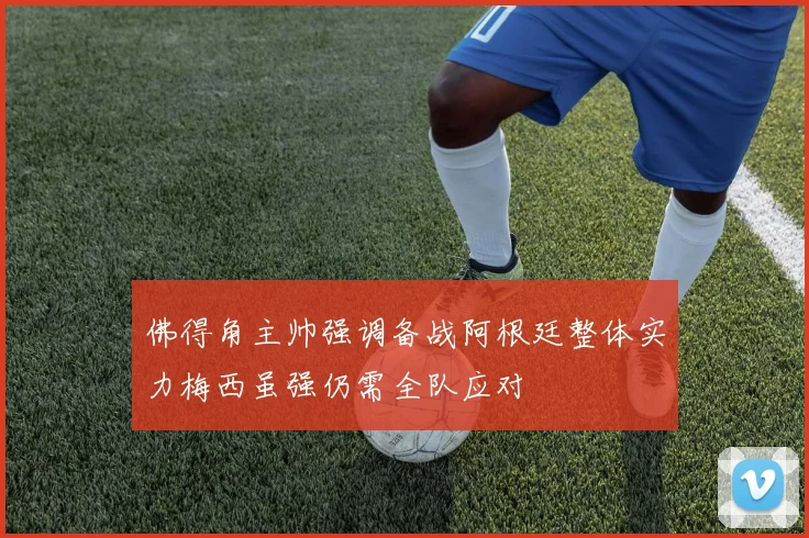 佛得角主帅强调备战阿根廷整体实力梅西虽强仍需全队应对