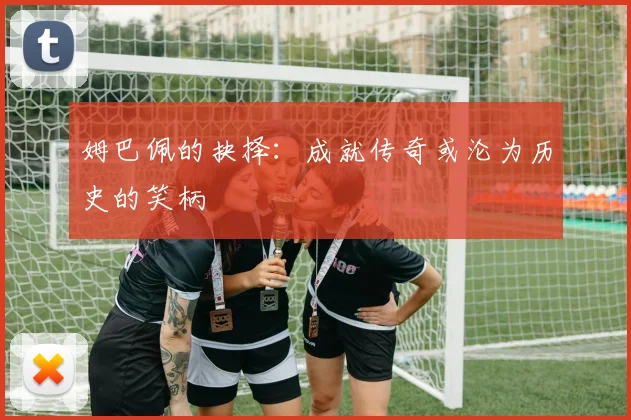姆巴佩的抉择：成就传奇或沦为历史的笑柄