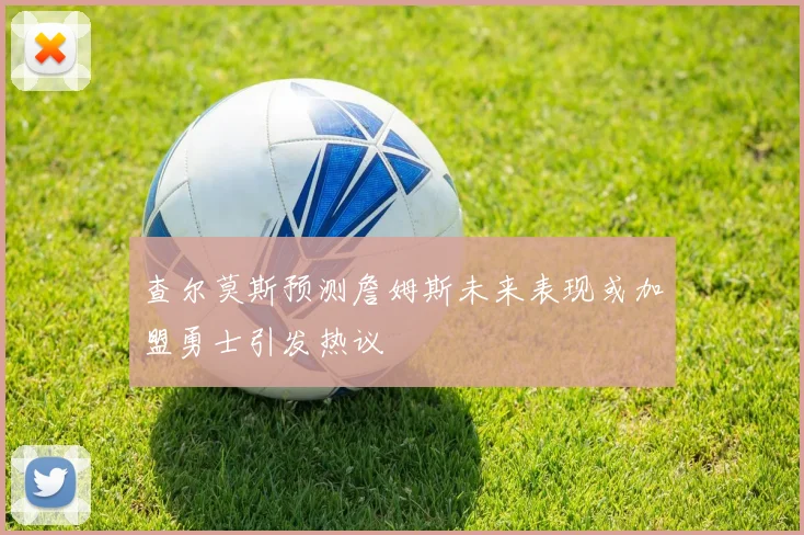 查尔莫斯预测詹姆斯未来表现或加盟勇士引发热议