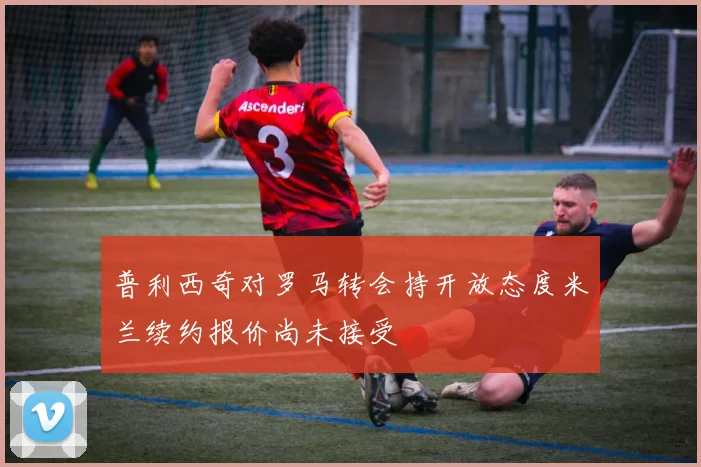 普利西奇对罗马转会持开放态度米兰续约报价尚未接受