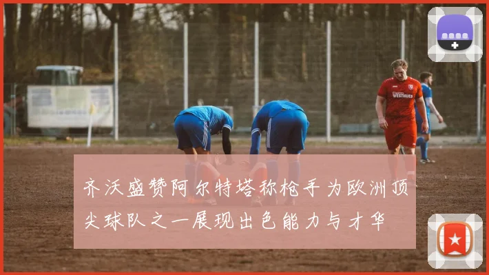 齐沃盛赞阿尔特塔称枪手为欧洲顶尖球队之一展现出色能力与才华