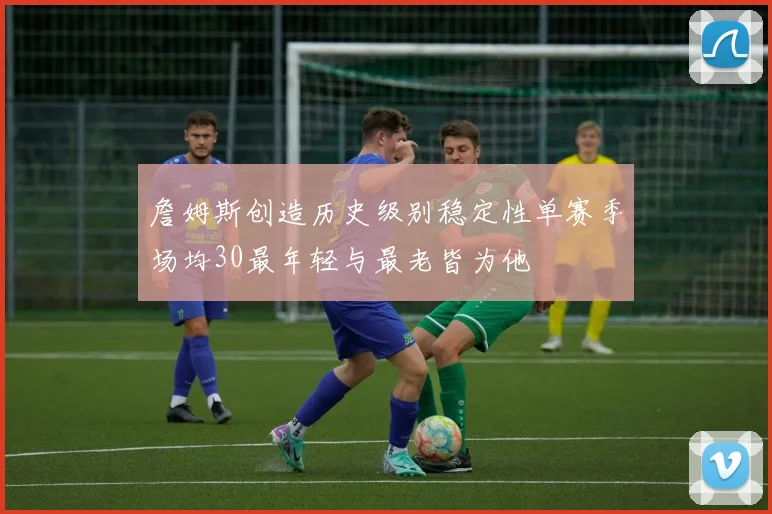 詹姆斯创造历史级别稳定性单赛季场均30最年轻与最老皆为他