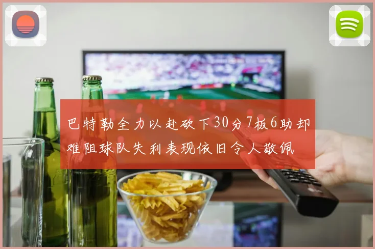 巴特勒全力以赴砍下30分7板6助却难阻球队失利表现依旧令人敬佩