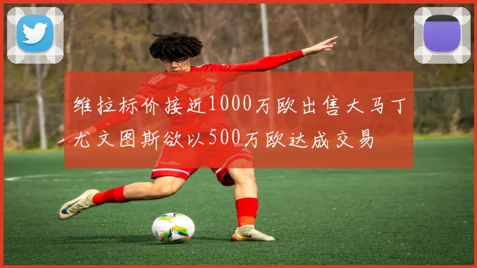 维拉标价接近1000万欧出售大马丁尤文图斯欲以500万欧达成交易