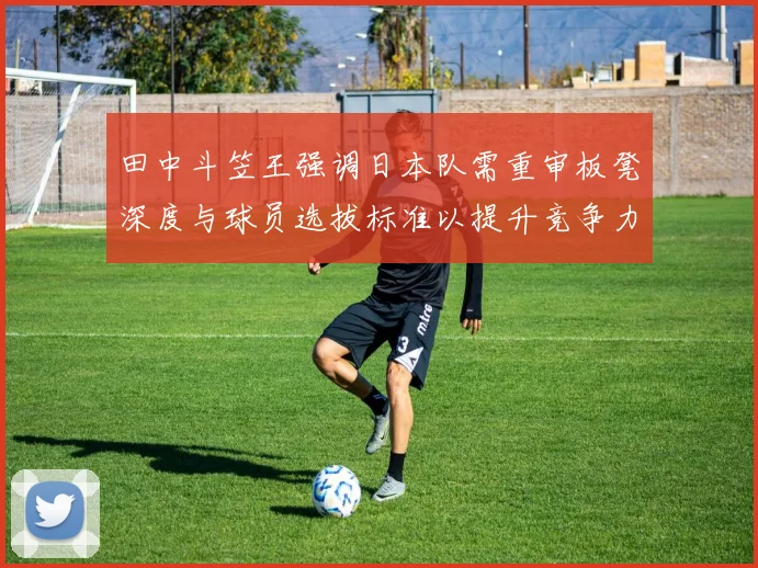 田中斗笠王强调日本队需重审板凳深度与球员选拔标准以提升竞争力