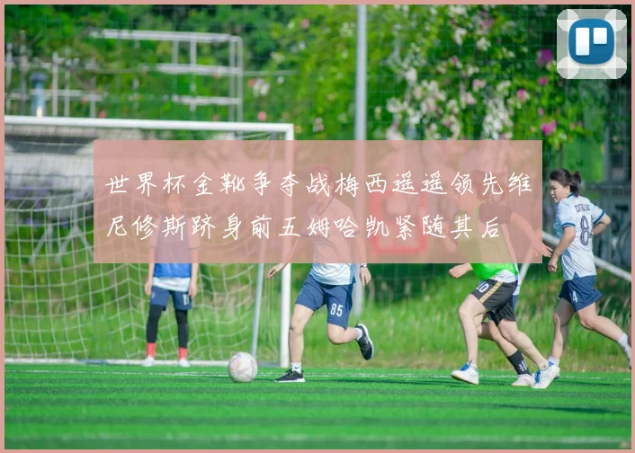 世界杯金靴争夺战梅西遥遥领先维尼修斯跻身前五姆哈凯紧随其后