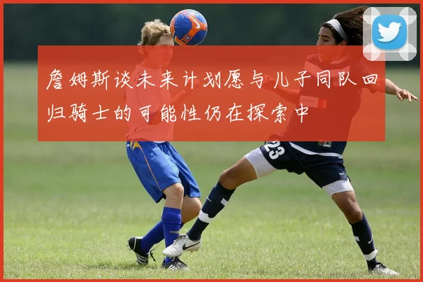 詹姆斯谈未来计划愿与儿子同队回归骑士的可能性仍在探索中