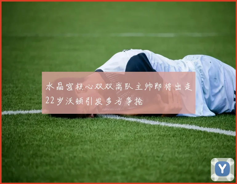 水晶宫核心双双离队主帅即将出走22岁沃顿引发多方争抢