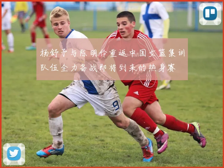 杨舒予与陈明伶重返中国女篮集训队伍全力备战即将到来的热身赛