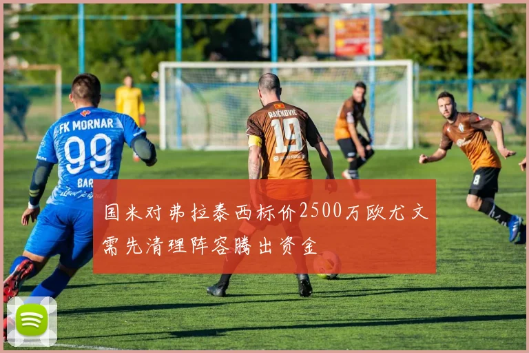国米对弗拉泰西标价2500万欧尤文需先清理阵容腾出资金