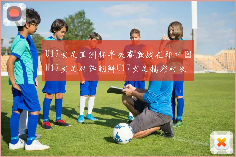U17女足亚洲杯半决赛激战在即中国U17女足对阵朝鲜U17女足精彩对决即将开启