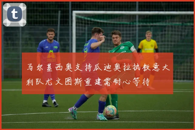马尔基西奥支持瓜迪奥拉执教意大利队尤文图斯重建需耐心等待
