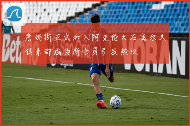 詹姆斯正式加入阿克伦火石高尔夫俱乐部成为新会员引发热议