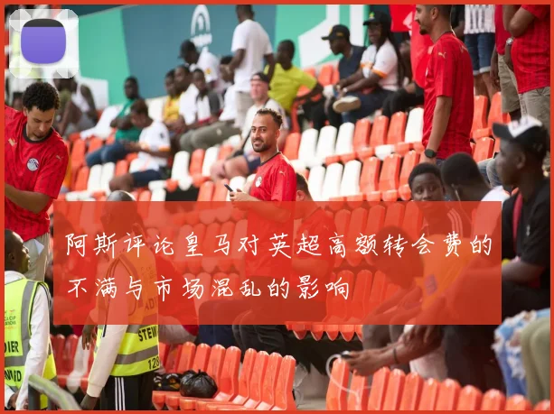 阿斯评论皇马对英超高额转会费的不满与市场混乱的影响