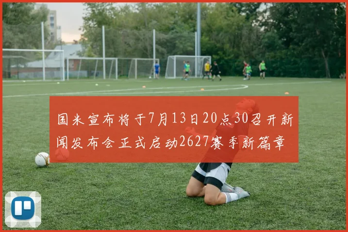 国米宣布将于7月13日20点30召开新闻发布会正式启动2627赛季新篇章