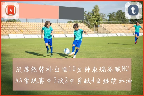 淡厚然替补出场10分钟表现亮眼NCAA常规赛中3投2中贡献4分继续加油