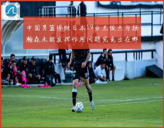 中国男篮惨败日本19分王俊杰与杨瀚森未能发挥作用问题究竟出在哪儿