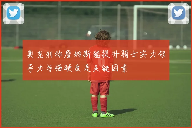 奥克利称詹姆斯能提升骑士实力领导力与强硬度是关键因素