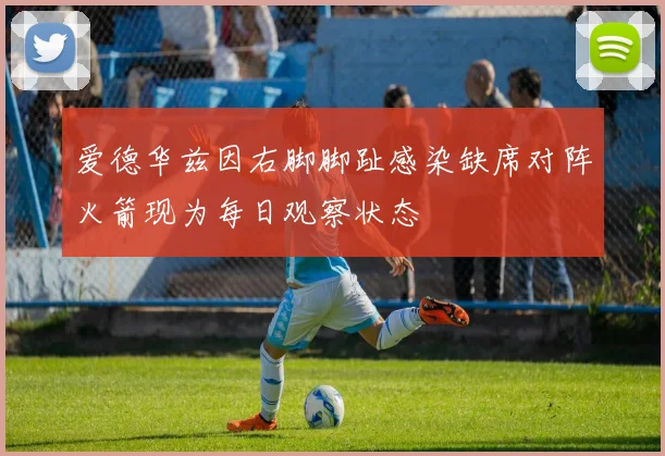 爱德华兹因右脚脚趾感染缺席对阵火箭现为每日观察状态