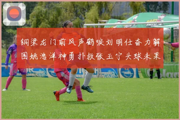 铜梁龙门前风声鹤唳刘明仕奋力解围姚浩洋神勇扑救张玉宁头球未果