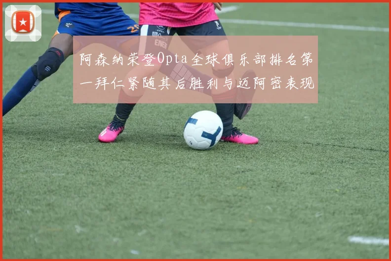 阿森纳荣登Opta全球俱乐部排名第一拜仁紧随其后胜利与迈阿密表现不俗