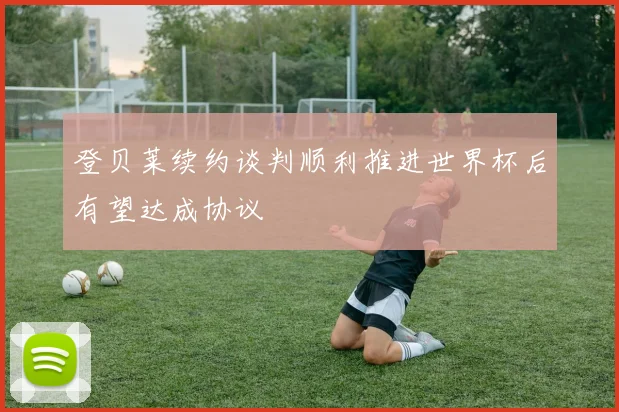 登贝莱续约谈判顺利推进世界杯后有望达成协议