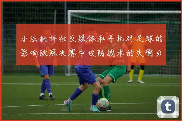 小法批评社交媒体和手机对足球的影响欧冠决赛中攻防战术的失衡分析