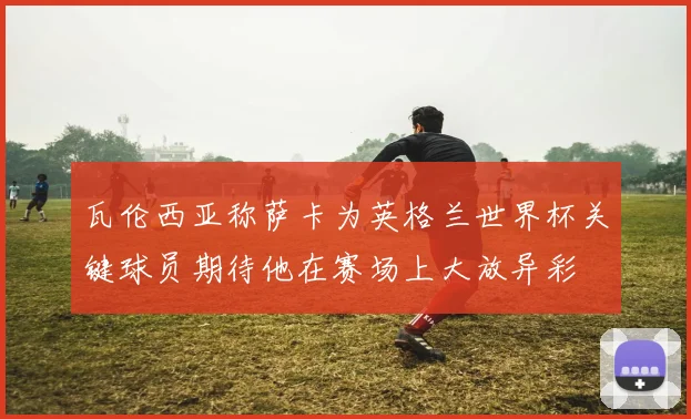 瓦伦西亚称萨卡为英格兰世界杯关键球员期待他在赛场上大放异彩