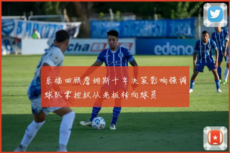 乐福回顾詹姆斯十年决策影响强调球队掌控权从老板转向球员