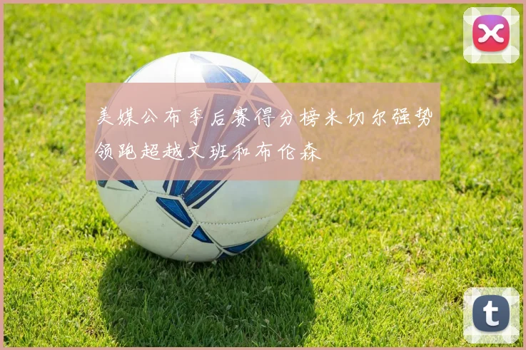 美媒公布季后赛得分榜米切尔强势领跑超越文班和布伦森