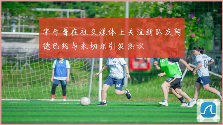 字母哥在社交媒体上关注新队友阿德巴约与米切尔引发热议