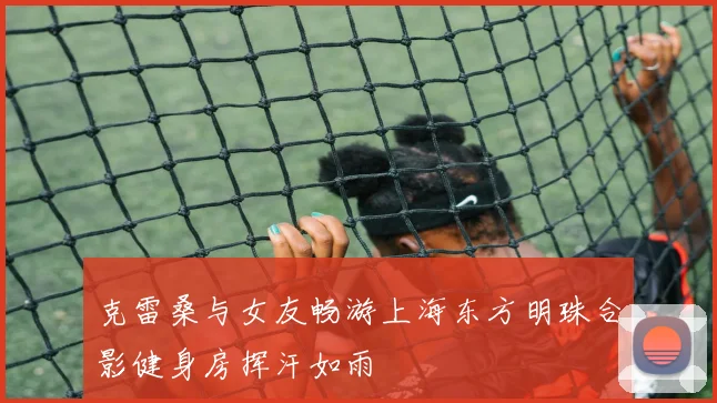 克雷桑与女友畅游上海东方明珠合影健身房挥汗如雨