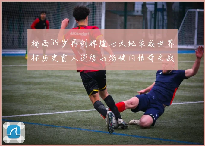 梅西39岁再创辉煌七大纪录成世界杯历史首人连续七场破门传奇之战