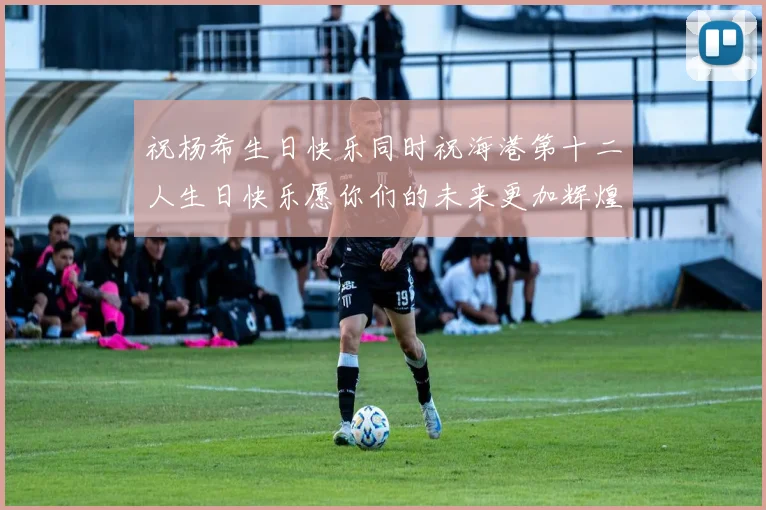 祝杨希生日快乐同时祝海港第十二人生日快乐愿你们的未来更加辉煌绚烂