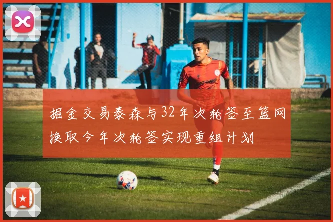 掘金交易泰森与32年次轮签至篮网换取今年次轮签实现重组计划