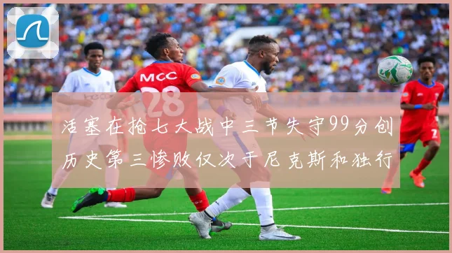 活塞在抢七大战中三节失守99分创历史第三惨败仅次于尼克斯和独行侠