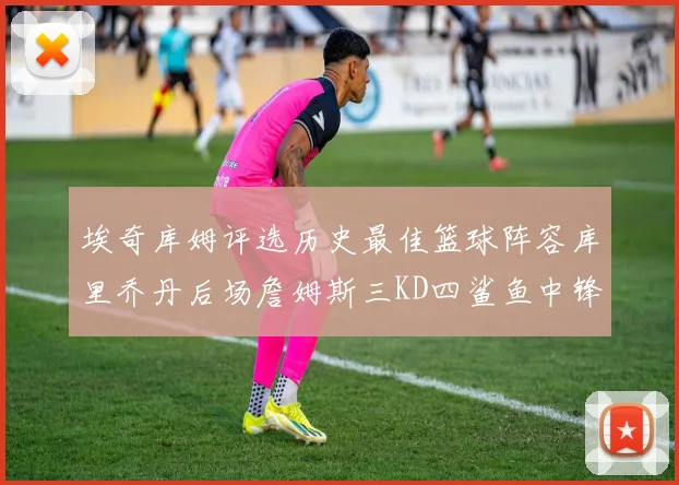 埃奇库姆评选历史最佳篮球阵容库里乔丹后场詹姆斯三KD四鲨鱼中锋